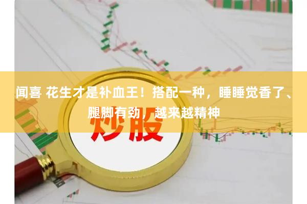闻喜 花生才是补血王！搭配一种，睡睡觉香了、腿脚有劲，越来越精神