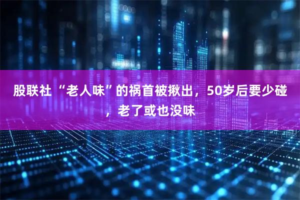 股联社 “老人味”的祸首被揪出，50岁后要少碰，老了或也没味