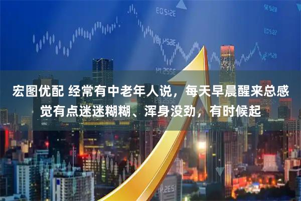 宏图优配 经常有中老年人说，每天早晨醒来总感觉有点迷迷糊糊、浑身没劲，有时候起