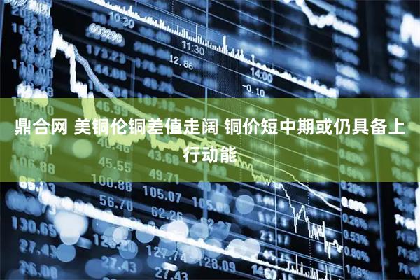 鼎合网 美铜伦铜差值走阔 铜价短中期或仍具备上行动能