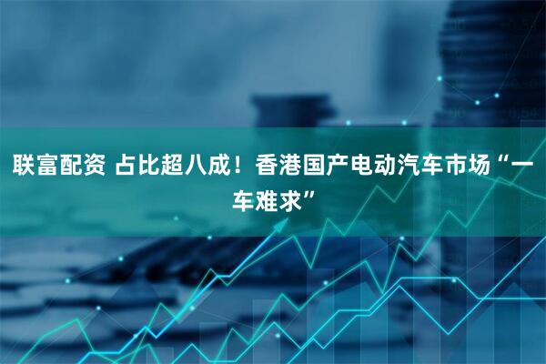联富配资 占比超八成！香港国产电动汽车市场“一车难求”