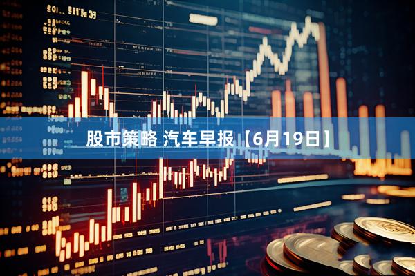 股市策略 汽车早报【6月19日】