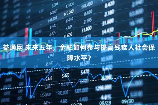 益通网 未来五年，金融如何参与提高残疾人社会保障水平？