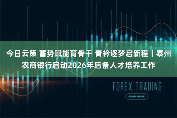 今日云策 蓄势赋能育骨干 青衿逐梦启新程｜泰州农商银行启动2026年后备人才培养工作