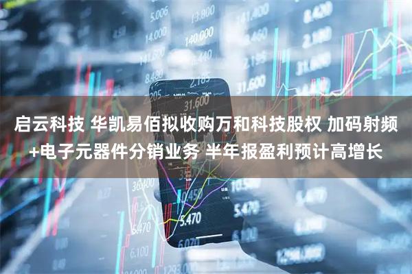 启云科技 华凯易佰拟收购万和科技股权 加码射频+电子元器件分销业务 半年报盈利预计高增长
