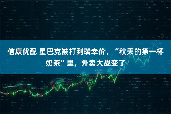 信康优配 星巴克被打到瑞幸价，“秋天的第一杯奶茶”里，外卖大战变了