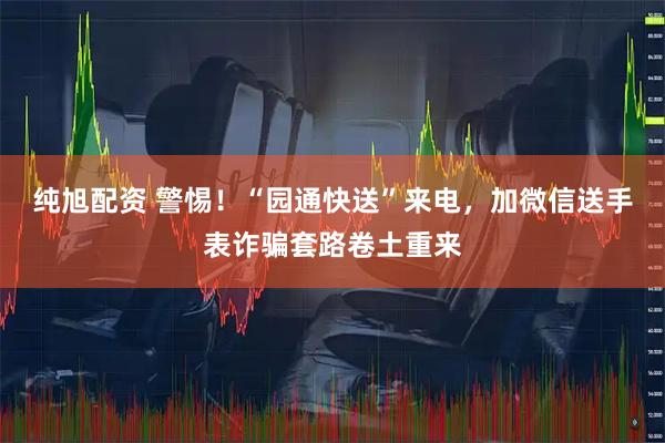纯旭配资 警惕！“园通快送”来电，加微信送手表诈骗套路卷土重来